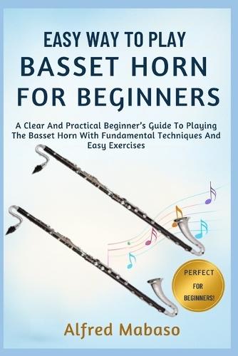 Easy Way To Play Basset Horn For Beginners: A Clear And Practical Beginner's Guide To Playing The Basset Horn With Fundamental Techniques And Easy Exercises