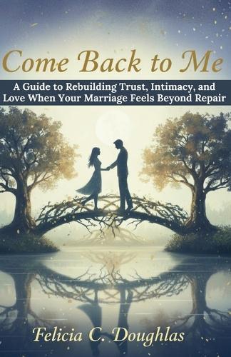Come Back to Me: A Guide to Rebuilding Trust, Intimacy, and Love When Your Marriage Feels Beyond Repair
