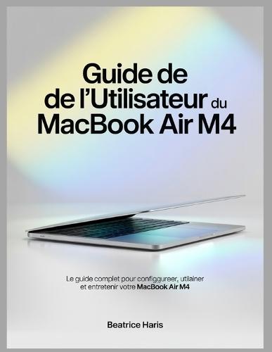 Guide de l'utilisateur du MacBook Air M4: Le guide complet pour configurer, utiliser et entretenir votre MacBook Air M4