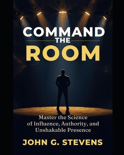 Command the Room: Master the Science of Influence, Authority, and Unshakable Presence