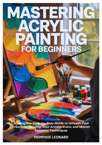 Mastering Acrylic Painting for Beginners: A Complete Step-by-Step Guide to Unleash Your Creativity, Develop Your Artistic Voice, and Master Essential Techniques