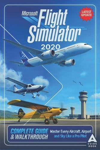 Microsoft Flight Simulator 2020 The Complete Guide & Walkthrough: Master Every Aircraft, Airport, and Sky Like a Pro Pilot (Fully Updated)