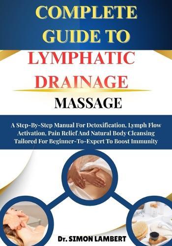 Complete Guide To Lymphatic Drainage Massage: A Step-By-Step Manual For Detoxification, Lymph Flow Activation, Pain Relief And Natural Body Cleansing Tailored For Beginner-To-Expert To Boost Immunity