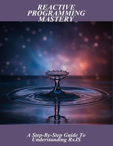 Reactive Programming Mastery: A Step-By-Step Guide To Understanding Rxjs