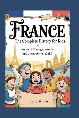 France: The Complete History for Kids: Stories of Courage, Wisdom, and the Power to Rebuild