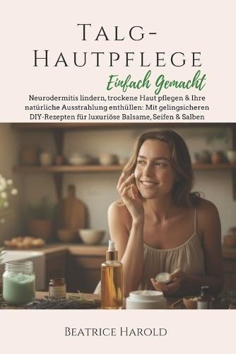 Talg-Hautpflege: Einfach Gemacht: Neurodermitis lindern, trockene Haut pflegen & Ihre natürliche Ausstrahlung enthüllen: Mit gelingsicheren DIY-Rezepten für luxuriöse Balsame, Seifen & Salben