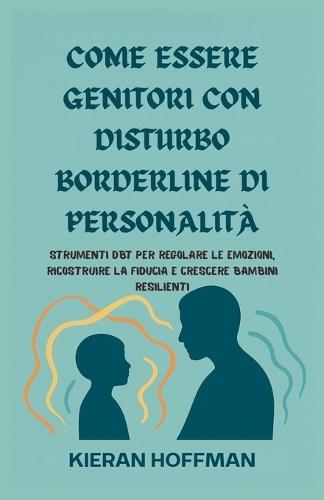 Come Essere Genitori Con Disturbo Borderline Di Personalità: Strumenti DBT per regolare le emozioni, ricostruire la fiducia e crescere bambini resilienti
