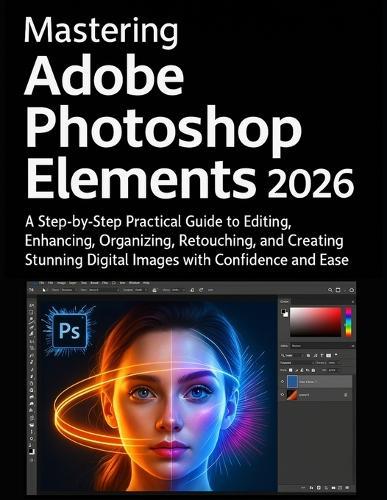 Mastering Adobe Photoshop Elements 2026: A Step-by-Step Practical Guide to Editing, Enhancing, Organizing, Retouching, and Creating Stunning Digital Images with Confidence and Ease