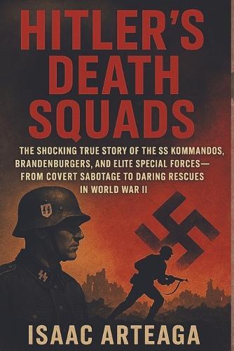 Hitler's Death Squads: The Shocking True Story of the SS Kommandos, Brandenburgers, and Elite Special Forces-From Covert Sabotage to Daring Rescues in World War II