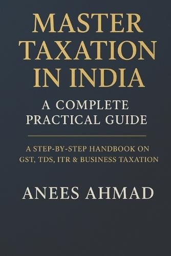 Master Taxation in India - A Complete Practical Guide: A Comprehensive Step-by-Step Handbook on GST, TDS, ITR, Business Taxation & Compliance for Professionals, Students, and Entrepreneurs