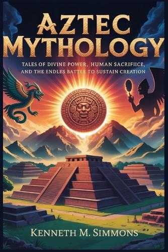 Aztec Mythology: Tales of Divine Power, Human Sacrifice, and the Endless Battle to Sustain Creation
