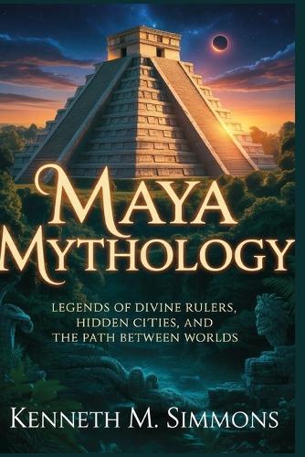 Maya Mythology: Legends of Divine Rulers, Hidden Cities, and the Path Between Worlds
