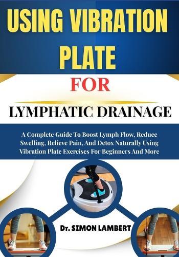 Using Vibration Plate For Lymphatic Drainage: A Complete Guide To Boost Lymph Flow, Reduce Swelling, Relieve Pain, And Detox Naturally Using Vibration Plate Exercises For Beginners And More