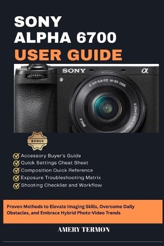 Sony Alpha 6700 User Guide: Proven Methods to Elevate Imaging Skills, Overcome Daily Obstacles, and Embrace Hybrid Photo-Video Trends