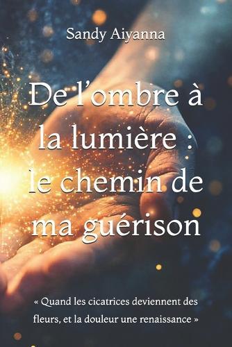 De l'ombre à la lumière: le chemin de ma guérison: Quand les cicatrices deviennent des fleurs, et la douleur une renaissance