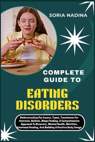 Complete Guide to Eating Disorders: Understanding The Causes, Types, Treatments For Anorexia, Bulimia, Binge Feeding, A Comprehensive Approach To Recovery, Mental Health, Nutrition, Emotional Healing, And Building A Positive Body Image