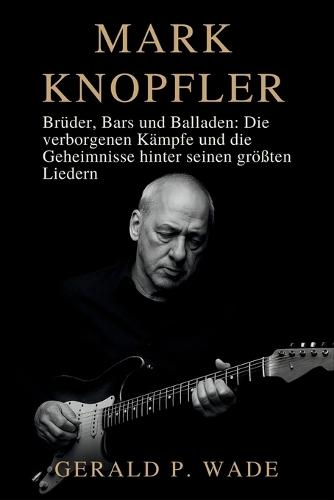 Mark Knopfler: Brüder, Bars und Balladen: Die verborgenen Kämpfe und die Geheimnisse hinter seinen größten Liedern