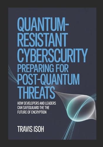 Quantum-Resistant Cybersecurity: Preparing for Post-Quantum Threats: How Developers and Leaders Can Safeguard the Future of Encryption