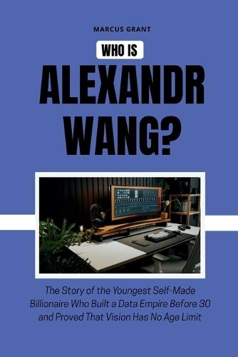 Who is Alexandr Wang?: The Story of the Youngest Self-Made Billionaire Who Built a Data Empire Before 30 and Proved That Vision Has No Age Limit