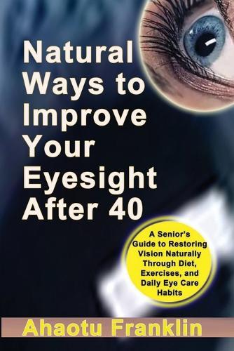 Natural Ways to Improve Your Eyesight After 40: A Senior's Guide to Restoring Vision Naturally Through Diet, Exercises, and Daily Eye Care Habits