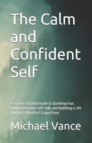 The Calm and Confident Self: A Science-Backed Guide to Quieting Fear, Ending Negative Self-Talk, and Building a Life You Don't Need to Escape From