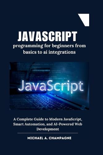 JavaScript programming for beginners from basics to ai integrations: A Complete Guide to Modern JavaScript, Smart Automation, and AI-Powered Web Development