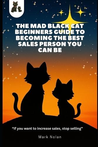 The Mad Black Cat Beginners Guide to Becoming the Best Sales Person You Can Be!: ""If you want to increase sales, stop selling""