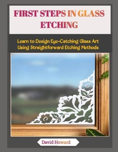 First Steps in Glass Etching: Learn to Design Eye-Catching Glass Art Using Straightforward Etching Methods