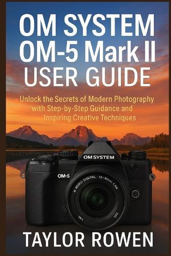 OM SYSTEM OM-5 Mark II USER GUIDE: Unlock the Secrets of Modern Photography with Step-by-Step Lessons and Inspiring Creative Techniques