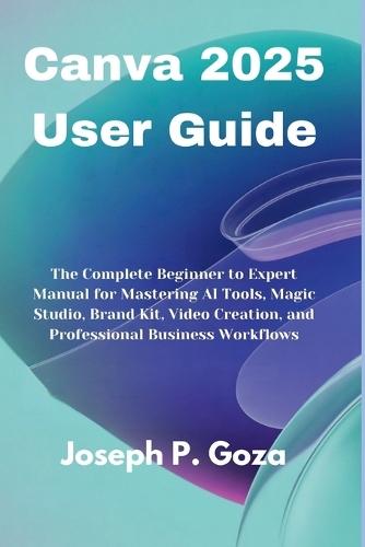 Canva 2025 User Guide: The Complete Beginner to Expert Manual for Mastering AI Tools, Magic Studio, Brand Kit, Video Creation, and Professional Business Workflows
