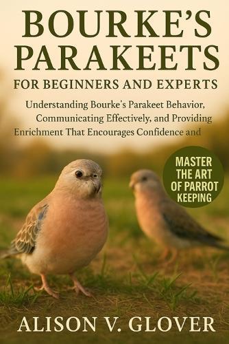 Bourke's Parakeets for Beginners and Experts: Understanding Bourke's Parakeet Behavior, Communicating Effectively, and Providing Enrichment That Encourages Confidence and Comfort