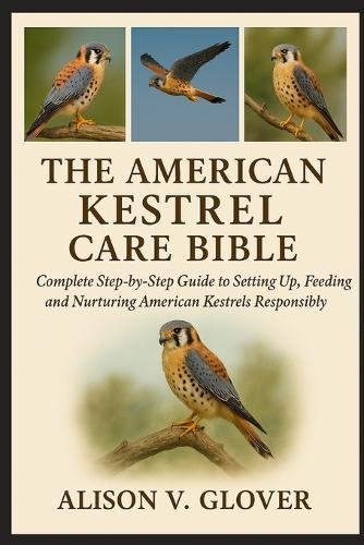 The American Kestrel Care Bible: Complete Step-by-Step Guide to Setting Up, Feeding and Nurturing American Kestrels Responsibly
