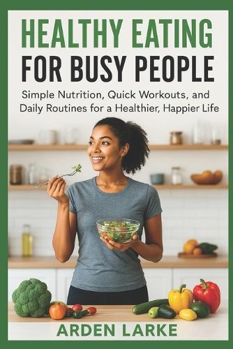 Healthy Eating for Busy People: Simple Nutrition, Quick Workouts, and Daily Routines for a Healthier, Happier Life