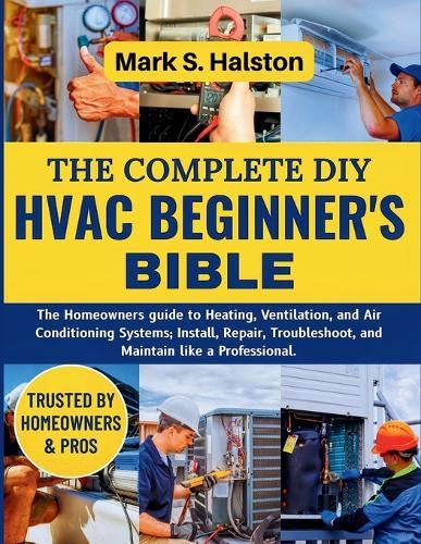 The Complete DIY HVAC Beginner's Bible: The Homeowners guide to Heating, Ventilation, and Air Conditioning Systems; Install, Repair, Troubleshoot, and Maintain like a Professional.
