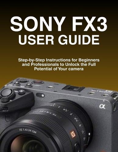 Sony Fx3 User Guide: Step-by-Step Instructions for Beginners and Professionals to Unlock the Full Potential of Your camera