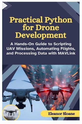 Practical Python for Drone Development: A Hands-On Guide to Scripting UAV Missions, Automating Flights, and Processing Data with MAVLink