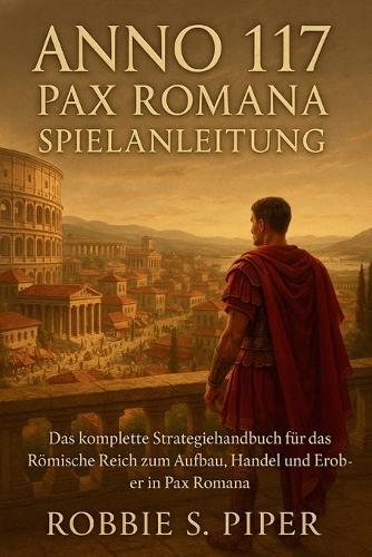 Anno 117: Pax Romana Spielanleitung: Das komplette Strategiehandbuch des Römischen Reiches zum Aufbau, Handel und Erobern in Pax Roman