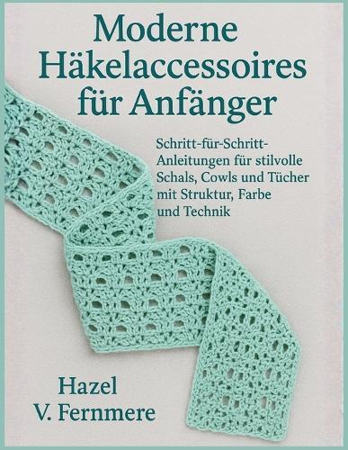 Moderne Häkelaccessoires für Anfänger: Schritt-für-Schritt-Anleitungen für stilvolle Schals, Cowls und Tücher mit Struktur, Farbe und Technik