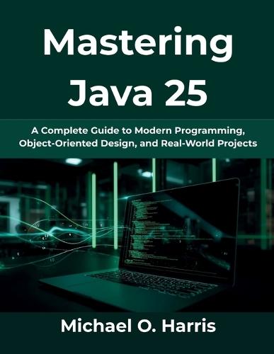 Mastering Java 25: A Complete Guide to Modern Programming, Object-Oriented Design, and Real-World Projects