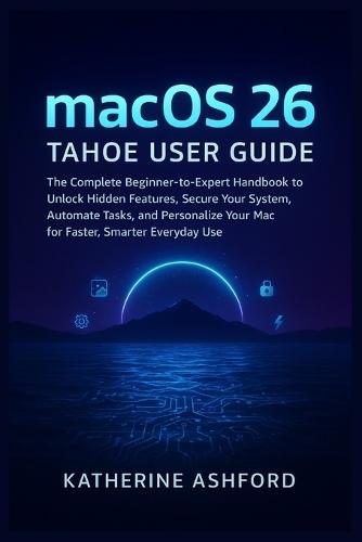 macOS 26 Tahoe User Guide: The Complete Beginner-to-Expert Handbook to Unlock Hidden Features, Secure Your System, Automate Tasks, and Personalize Your Mac for Faster, Smarter Everyday Use