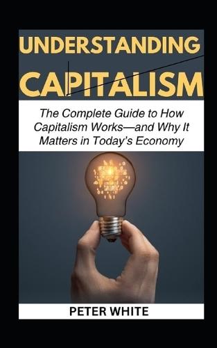Understanding Capitalism: The Complete Guide to How Capitalism Works-and Why It Matters in Today's Economy