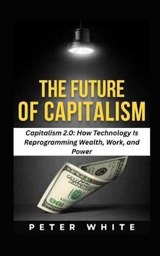 The Future of Capitalism: Capitalism 2.0: How Technology Is Reprogramming Wealth, Work, and Power