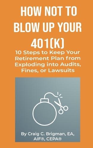 How Not to Blow Up Your 401(k): 10 Steps to Keep Your Retirement Plan from Exploding into Audits, Fines, or Lawsuits