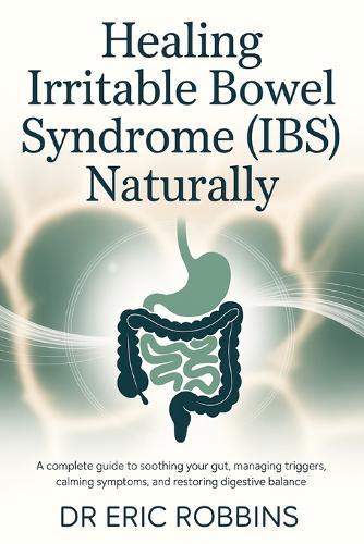 Healing Irritable Bowel Syndrome (IBS) Naturally: A Complete Guide to Soothing Your Gut, Managing Triggers, Calming Symptoms, and Restoring Digestive Balance