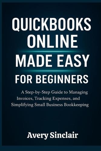 QuickBooks Online Made Easy for Beginners: A Step-by-Step Guide to Managing Invoices, Tracking Expenses, and Simplifying Small Business Bookkeeping
