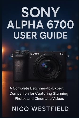 Sony Alpha 6700 User Guide: A Complete Beginner-to-Expert Companion for Capturing Stunning Photos and Cinematic Videos
