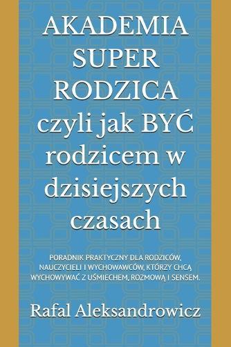 AKADEMIA SUPER RODZICA czyli jak BY&#262; rodzicem w dzisiejszych czasach: Poradnik Praktyczny Dla Rodziców, Nauczycieli I Wychowawców, Którzy Chc&#260; Wychowywa&#262; Z U&#346;miechem, Rozmow&#260; I Sensem.