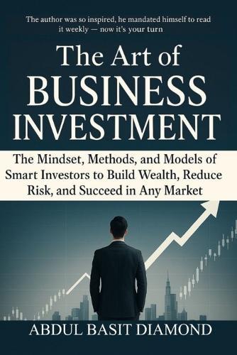 The Art of Business Investment: Master the Mindset, Methods, and Models of Smart Investors to Build Wealth, Reduce Risk, and Succeed in Any Market