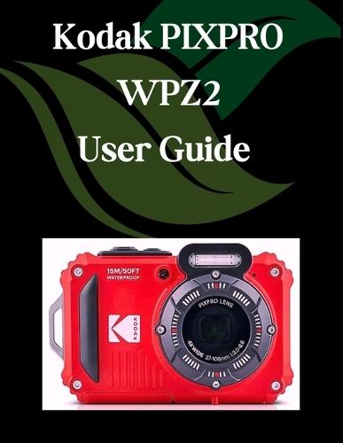 Kodak PIXPRO WPZ2 User Guide: A Step-by-Step Manual for Beginners and Seniors Covering Essential Camera Features, Creative Techniques, Tips, Tricks and Effortless Videography Skills