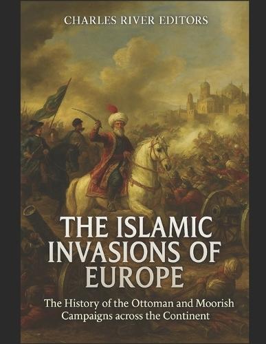 The Islamic Invasions of Europe: The History of the Ottoman and Moorish Campaigns across the Continent